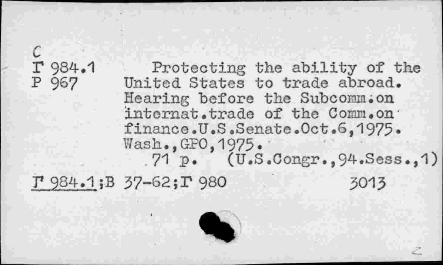 ﻿c
T 984.1 Protecting the ability of the P 9^7 United States to trade abroad.
Hearing before the Subcom;on intcmat.trade of the Comn.on' finance.U.S.Senate.Oct.6,1975« Wash.,GPO,1975.
71 P» (U.S.Congr.,94.Sess.,1)
T* 984.1 ;B 37-62;P 980	3015